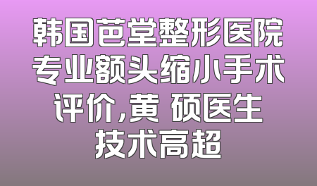 韩国芭堂整形医院专业额头缩小手术评价，黄镕硕医生技术高超