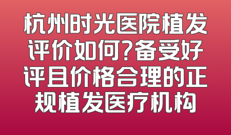 杭州时光医院植发评价如何？备受好评且价格合理的正规植发医疗机构