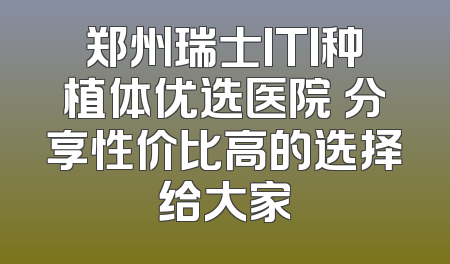 郑州瑞士ITI种植体优选医院 分享性价比高的选择给大家