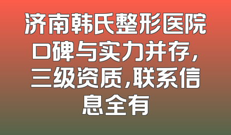 济南韩氏整形医院口碑与实力并存，三级资质，联系信息全有