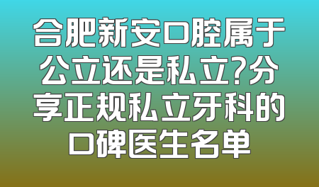 合肥新安口腔属于公立还是私立？分享正规私立牙科的口碑医生名单