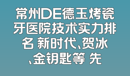 常州DE德玉烤瓷牙医院技术实力排名 新时代、贺冰、金钥匙等領先
