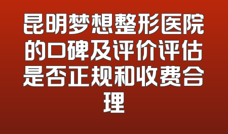 昆明梦想整形医院的口碑及评价评估是否正规和收费合理