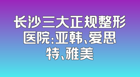 长沙三大正规整形医院：亚韩、爱思特、雅美