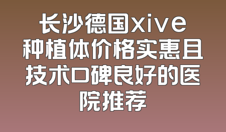 长沙德国xive种植体价格实惠且技术口碑良好的医院推荐