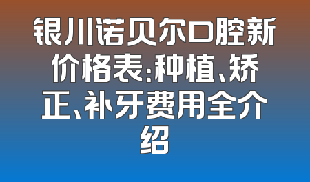 银川诺贝尔口腔新价格表：种植、矫正、补牙费用全介绍