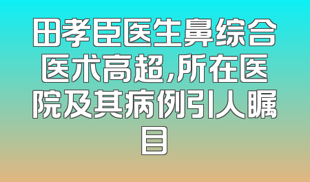 田孝臣医生鼻综合医术高超，所在医院及其病例引人瞩目