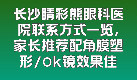 长沙睛彩熊眼科医院联系方式一览，家长推荐配角膜塑形/ok镜效果佳