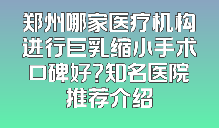 郑州哪家医疗机构进行巨乳缩小手术口碑好？知名医院推荐介绍