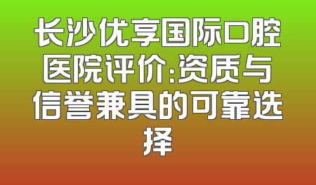 长沙优享国际口腔医院评价：资质与信誉兼具的可靠选择