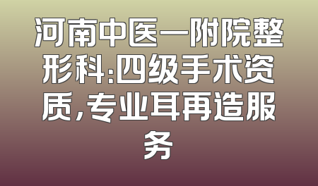 河南中医一附院整形科：四级手术资质，专业耳再造服务