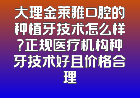 大理金莱雅口腔的种植牙技术怎么样？正规医疗机构种牙技术好且价格合理
