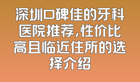 深圳口碑佳的牙科医院推荐，性价比高且临近住所的选择介绍