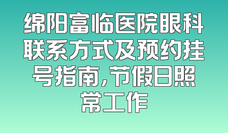 绵阳富临医院眼科联系方式及预约挂号指南，节假日照常工作
