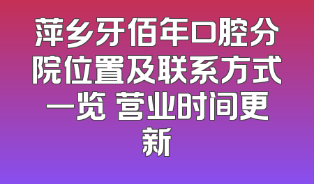 萍乡牙佰年口腔分院位置及联系方式一览 营业时间更新