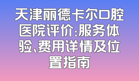 天津丽德卡尔口腔医院评价：服务体验、费用详情及位置指南