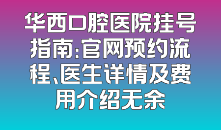 华西口腔医院挂号指南：官网预约流程、医生详情及费用介绍无余