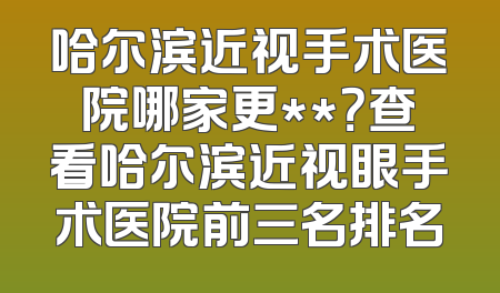 哈尔滨近视手术医院哪家更**？查看哈尔滨近视眼手术医院前三名排名
