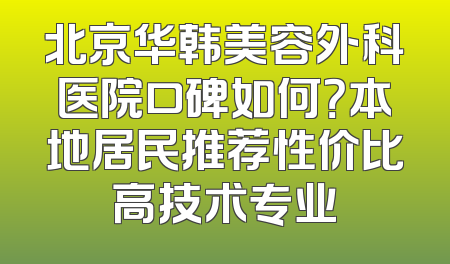 北京华韩美容外科医院口碑如何？本地居民推荐性价比高技术专业