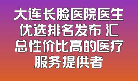 大连长脸医院医生优选排名发布 汇总性价比高的医疗服务提供者