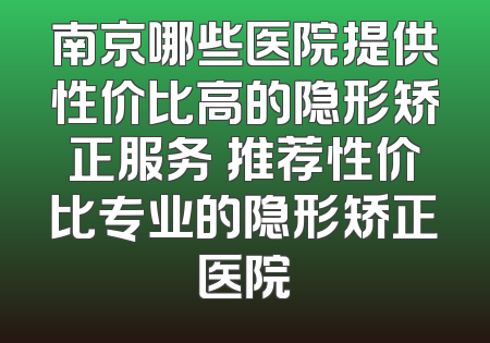 南京哪些医院提供性价比高的隐形矫正服务 推荐性价比专业的隐形矫正医院