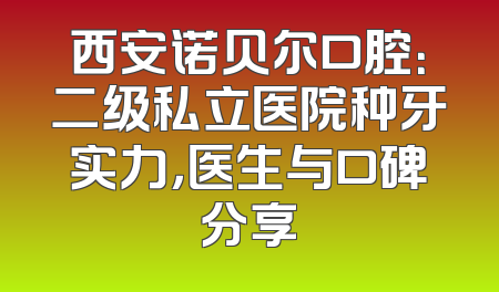 西安诺贝尔口腔：二级私立医院种牙实力，医生与口碑分享