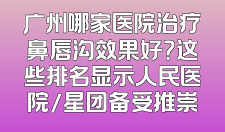广州哪家医院治疗鼻唇沟效果好？这些排名显示人民医院/星团备受推崇