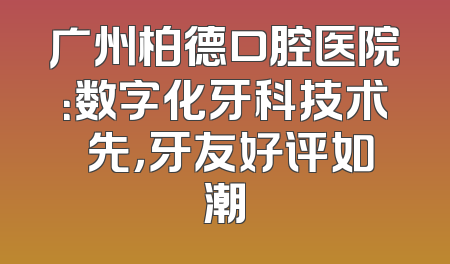 广州柏德口腔医院：数字化牙科技术領先，牙友好评如潮