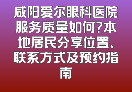 咸阳爱尔眼科医院服务质量如何？本地居民分享位置、联系方式及预约指南