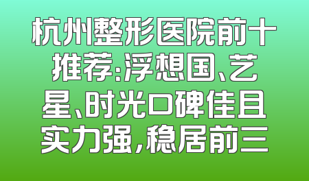 杭州整形医院前十推荐：浮想国、艺星、时光口碑佳且实力强，稳居前三
