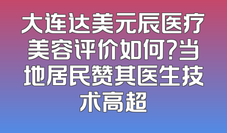 大连达美元辰医疗美容评价如何？当地居民赞其医生技术高超