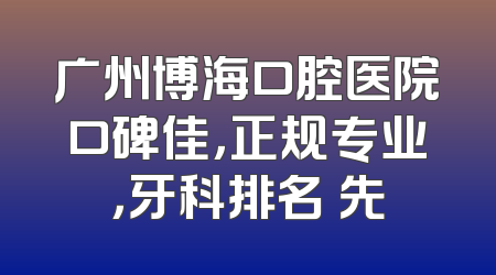广州博海口腔医院口碑佳，正规专业，牙科排名領先