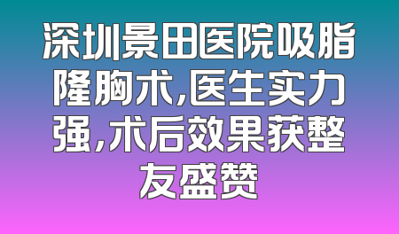 深圳景田医院吸脂隆胸术，医生实力强，术后效果获整友盛赞