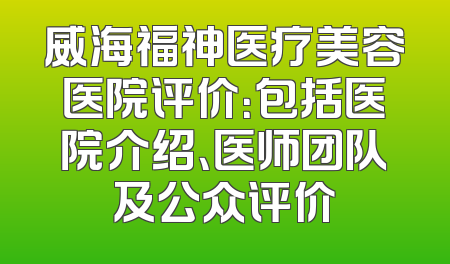 威海福神医疗美容医院评价：包括医院介绍、医师团队及公众评价