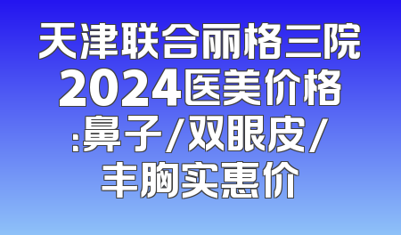 天津联合丽格三院2024医美价格：鼻子/双眼皮/丰胸实惠价