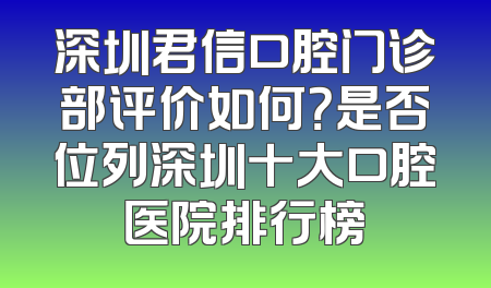 深圳君信口腔门诊部评价如何？是否位列深圳十大口腔医院排行榜