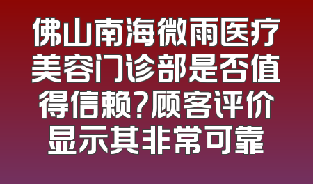 佛山南海微雨医疗美容门诊部是否值得信赖？顾客评价显示其非常可靠