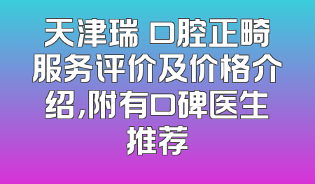 天津瑞珒口腔正畸服务评价及价格介绍，附有口碑医生推荐