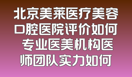 北京美莱医疗美容口腔医院评价如何 专业医美机构医师团队实力如何