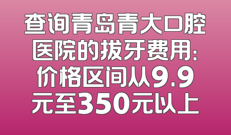 查询青岛青大口腔医院的拔牙费用：价格区间从9.9元至350元以上