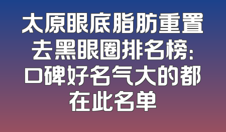 太原眼底脂肪重置去黑眼圈排名榜：口碑好名气大的都在此名单