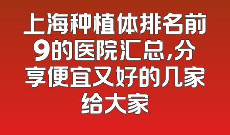 上海种植体排名前9的医院汇总，分享便宜又好的几家给大家