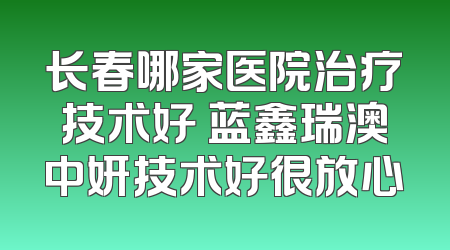 长春哪家医院治疗技术好 蓝鑫瑞澳中妍技术好很放心