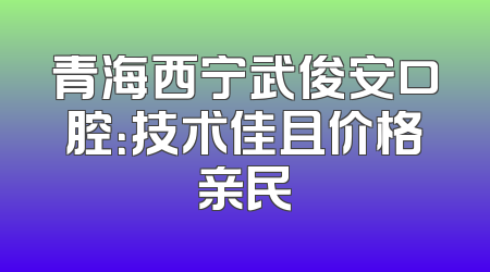 青海西宁武俊安口腔：技术佳且价格亲民