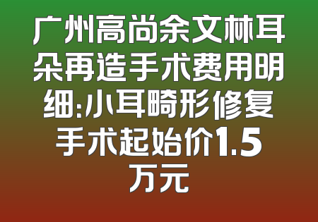 广州高尚余文林耳朵再造手术费用明细：小耳畸形修复手术起始价1.5万元