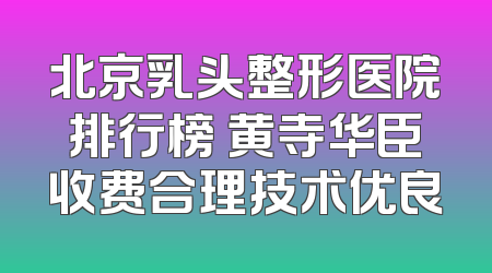 北京乳头整形医院排行榜 黄寺华臣收费合理技术优良