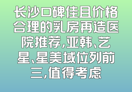 长沙口碑佳且价格合理的乳房再造医院推荐，亚韩、艺星、星美域位列前三，值得考虑