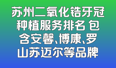 苏州二氧化锆牙冠种植服务排名 包含安馨、博康、罗山苏迈尔等品牌
