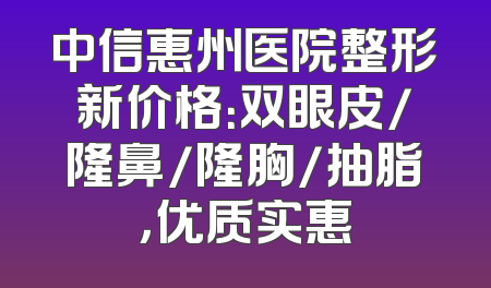 中信惠州医院整形新价格：双眼皮/隆鼻/隆胸/抽脂，优质实惠