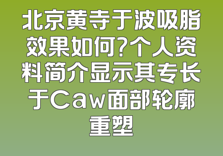 北京黄寺于波吸脂效果如何？个人资料简介显示其专长于Caw面部轮廓重塑